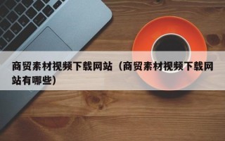 黔东商贸素材视频下载网站（商贸素材视频下载网站有哪些）