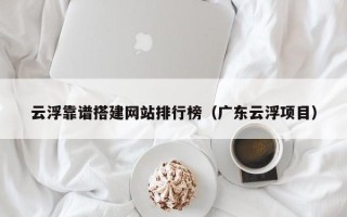 黔东云浮靠谱搭建网站排行榜（广东云浮项目）